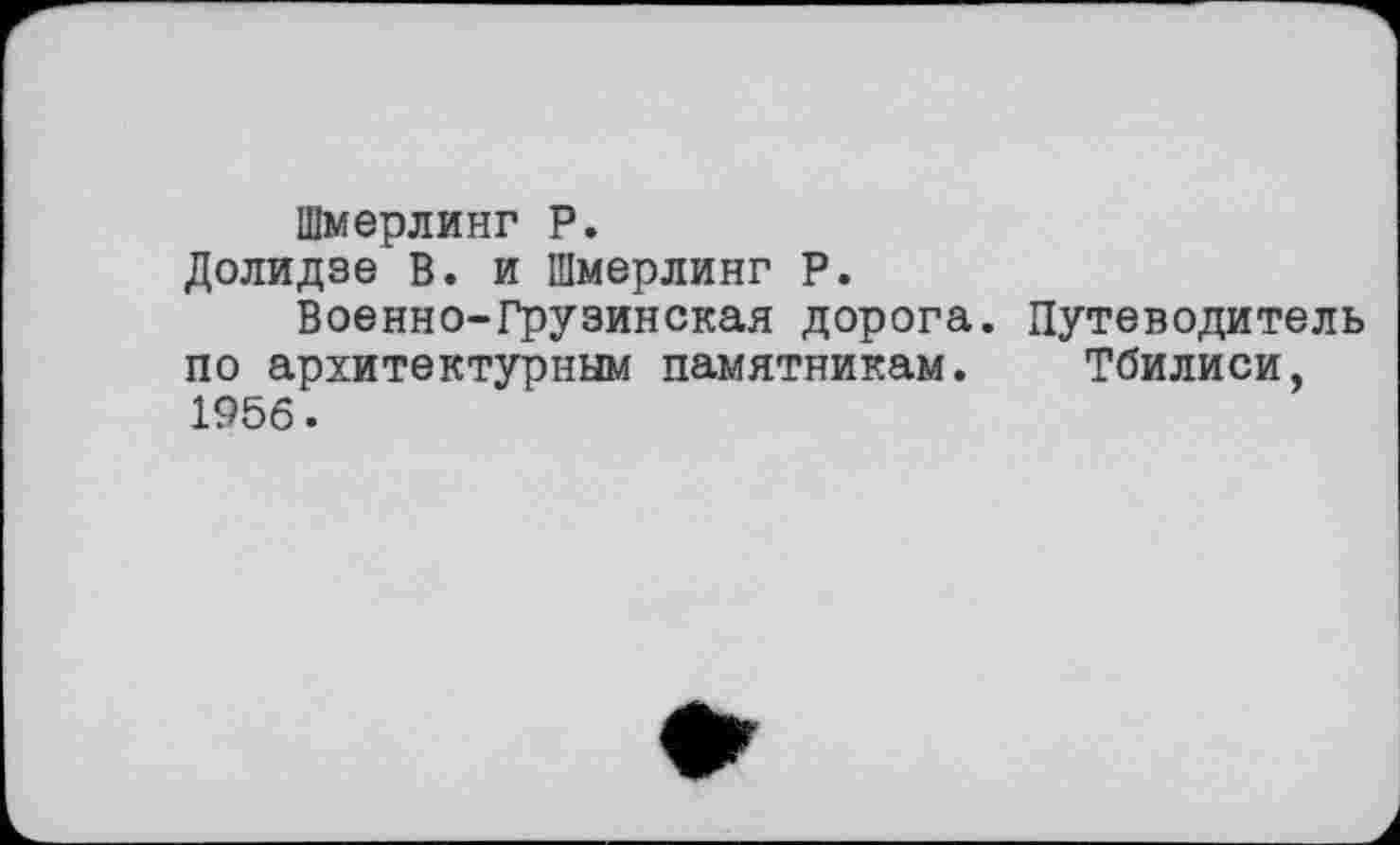 ﻿Шмерлинг P.
Долидзе В. и Шмерлинг Р.
Военно-Грузинская дорога. Путеводитель по архитектурным памятникам. Тбилиси, 1956.